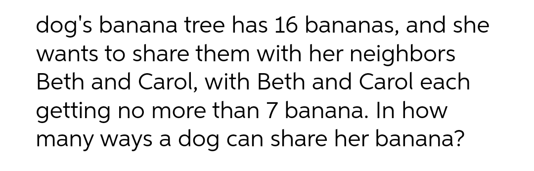 dog's banana tree has 16 bananas, and she
wants to share them with her neighbors
Beth and Carol, with Beth and Carol each
getting no more than 7 banana. In how
many ways a dog can share her banana?