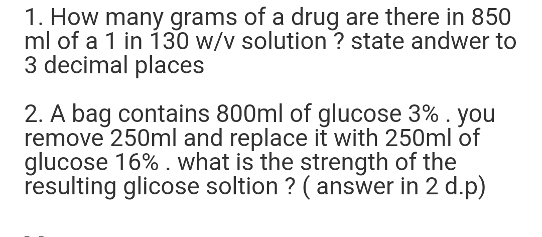 1. How many grams of a drug are there in 850
ml of a 1 in 130 w/v solution ? state andwer to
3 decimal places
2. A bag contains 800ml of glucose 3% . you
remove 250ml and replace it with 250ml of
glucose 16%. what is the strength of the
resulting glicose soltion ? (answer in 2 d.p)
