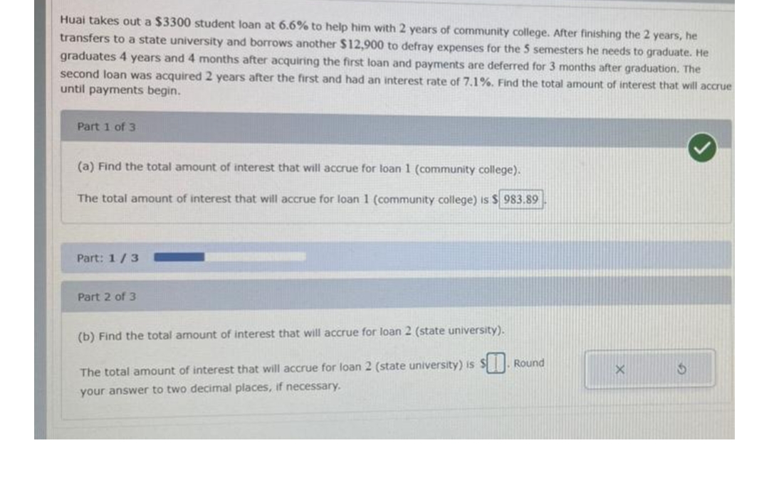 Huai takes out a $3300 student loan at 6.6% to help him with 2 years of community college. After finishing the 2 years, he
transfers to a state university and borrows another $12,900 to defray expenses for the 5 semesters he needs to graduate. He
graduates 4 years and 4 months after acquiring the first loan and payments are deferred for 3 months after graduation. The
second loan was acquired 2 years after the first and had an interest rate of 7.1%. Find the total amount of interest that will accrue
until payments begin.
Part 1 of 3
(a) Find the total amount of interest that will accrue for loan 1 (community college).
The total amount of interest that will accrue for loan 1 (community college) is $983.89
Part: 1/3
Part 2 of 3
(b) Find the total amount of interest that will accrue for loan 2 (state university).
5
The total amount of interest that will accrue for loan 2 (state university) is $. Round
your answer to two decimal places, if necessary.
X