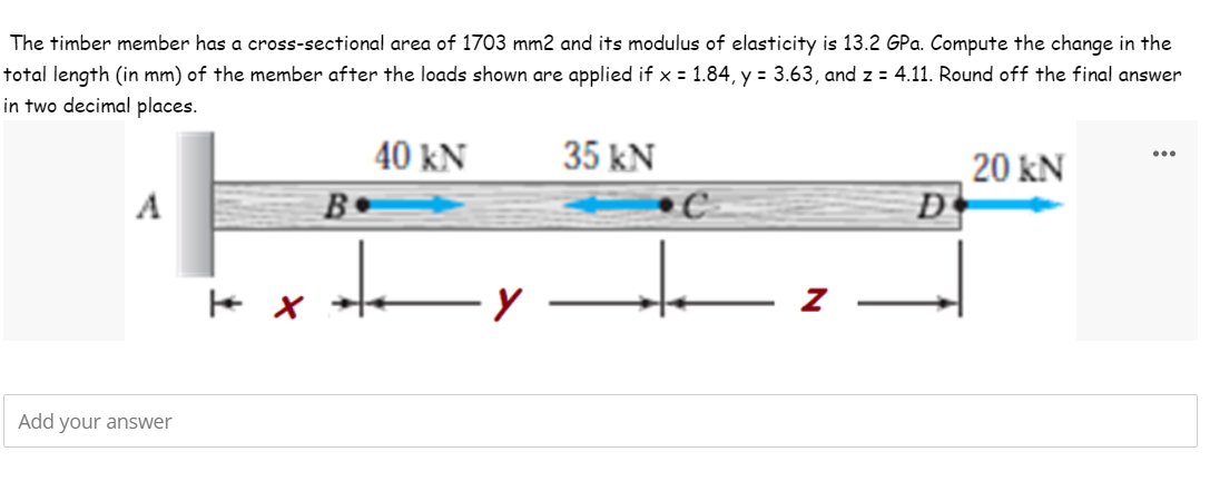 The timber member has a cross-sectional area of 1703 mm2 and its modulus of elasticity is 13.2 GPa. Compute the change in the
total length (in mm) of the member after the loads shown are applied if x = 1.84, y = 3.63, and z = 4.11. Round off the final answer
in two decimal places.
40 kN
35 kN
...
20 kN
D
A
B•
Add your answer
