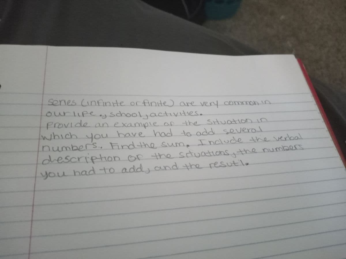 senes (infinte orfinite) are very common in
eyschool,activities.
ourlıpe
provide an example of
which you
umbers.. Findthe sum
n the SHUatlon in
u have had to add several
n . Include the verbal
descripton of the situations.the numberS
you hadto
o addy and the resutla
