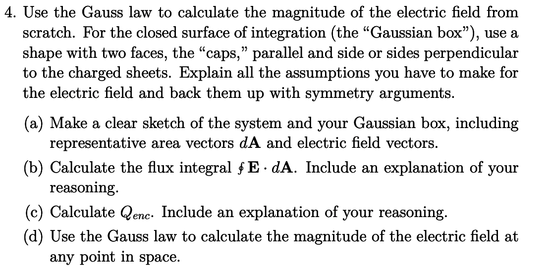 4. Use the Gauss law to calculate the magnitude of the electric field from
scratch. For the closed surface of integration (the "Gaussian box"), use a
shape with two faces, the "caps," parallel and side or
to the charged sheets. Explain all the assumptions you have to make for
the electric field and back them up with symmetry arguments.
sides
perpendicular
(a) Make a clear sketch of the system and your Gaussian box, including
representative area vectors dA and electric field vectors.
(b) Calculate the flux integral ƒE•dA. Include an explanation of your
reasoning.
(c) Calculate Qenc. Include an explanation of your reasoning.
(d) Use the Gauss law to calculate the magnitude of the electric field at
any point in space.
