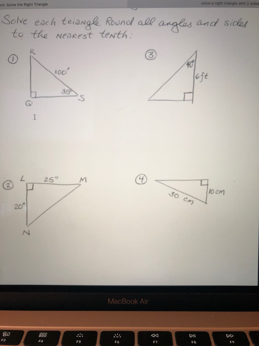 solve a right triangle with 2 sides
ent: Solve the Right Triangle
Solve each triaNgle. Round all angles and sides
to the NeaRest tenth:
(3
409
6ft
35
7.
25"
M
30 Cm
10 CM
20
MacBook Air
吕0
DII
F3
F4
F5
F6
F7
F8
F9
