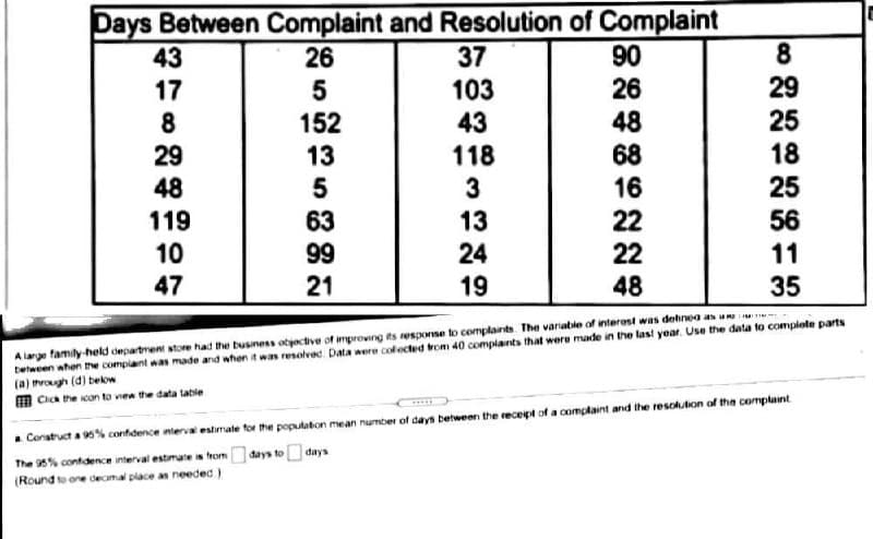 Days Between Complaint and Resolution of Complaint
37
103
43
8
90
26
48
68
43
26
29
25
18
17
5
8
152
29
13
118
25
48
119
10
3
63
99
13
24
16
22
22
56
11
47
21
19
48
35
A lange family-held department store had the business otyactive of improving its esporse to complants The variable of interest was dehnea as uu
tetween when the complaint was made and when it was resolved. Data were colected rom 40 complants that were made in the last year. Use the data to complote parts
(a) rogh (d) bekow
m Cica the con to vea the data table
. Construct a 95% confidence nterval estirate for the populaton mean number of days between the receipt of a complaint and ihe resohtion of the comptaint
đays to days
The 95% contidence interval estimate is from
(Round to one decmal place as needed )
