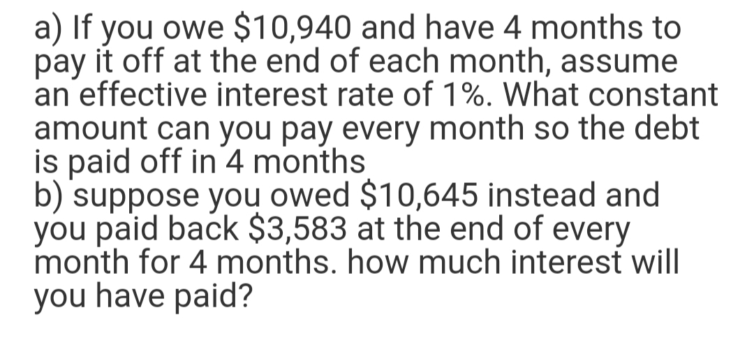 a) If you owe $10,940 and have 4 months to
pay it off at the end of each month, assume
an effective interest rate of 1%. What constant
amount can you pay every month so the debt
is paid off in 4 months
b) suppose you owed $10,645 instead and
you paid back $3,583 at the end of every
month for 4 months. how much interest will
you have paid?
