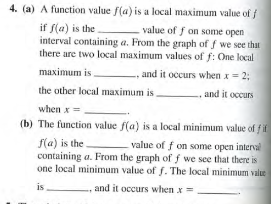 4. (a) A function value f(a) is a local maximum value of f
if f(a) is the
interval containing a. From the graph of f we see that
there are two local maximum values of f: One local
value of f on some open
maximum is
, and it occurs when x = 2;
the other local maximum is.
, and it occurs
when x =
(b) The function value f(a) is a local minimum value of f if
f(a) is the
containing a. From the graph of f we see that there is
one local minimum value of f. The local minimum value
value of f on some open interval
is
and it occurs when x =
