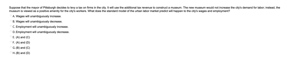 Suppose that the mayor of Pittsburgh decides to levy a tax on firms in the city. It will use the additional tax revenue to construct a museum. The new museum would not increase the city's demand for labor; instead, the
museum is viewed as a positive amenity for the city's workers. What does the standard model of the urban labor market predict will happen to the city's wages and employment?
A. Wages will unambiguously increase.
B. Wages will unambiguously decrease.
C. Employment will unambiguously increase.
D. Employment will unambiguously decrease.
E. (A) and (C)
F. (A) and (D)
G. (B) and (C)
H. (B) and (D)
