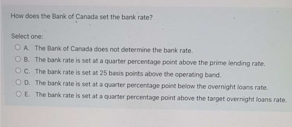 How does the Bank of Canada set the bank rate?
Select one:
O A. The Bank of Canada does not determine the bank rate.
O B. The bank rate is set at a quarter percentage point above the prime lending rate.
O C. The bank rate is set at 25 basis points above the operating band.
O D. The bank rate is set at a quarter percentage point below the overnight loans rate.
O E. The bank rate is set at a quarter percentage point above the target overnight loans rate.
