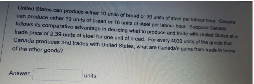 United States can produce either 10 units of bread or 30 units of steel per labour hour. Canada
can produce either 19 units of bread or 16 units of steel per labour hour. Suppose Canada
follows its comparative advantage in deciding what to produce and trade with United States at a
trade price of 2.39 units of steel for one unit of bread. For every 4030 units of the goods that
Canada produces and trades with United States, what are Canada's gains from trade in terms
of the other goods?
Answer:
units
