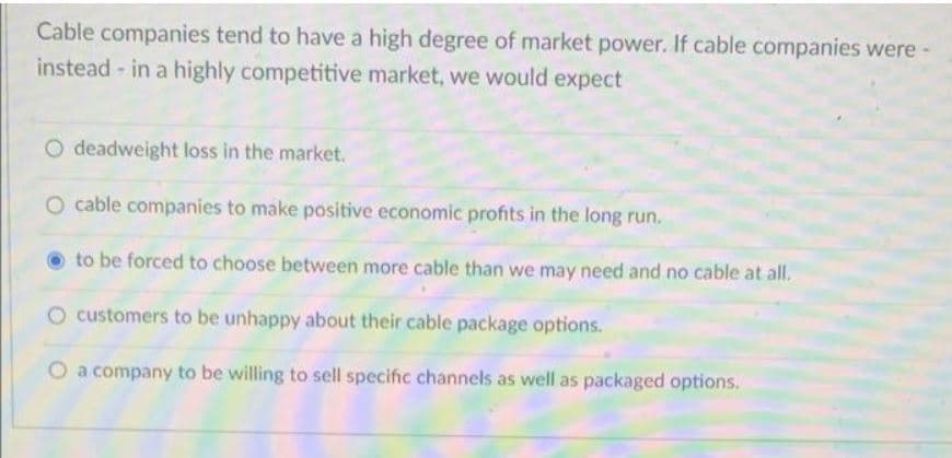 Cable companies tend to have a high degree of market power. If cable companies were -
instead - in a highly competitive market, we would expect
O deadweight loss in the market.
O cable companies to make positive economic profits in the long run.
to be forced to choose between more cable than we may need and no cable at all.
customers to be unhappy about their cable package options.
O a company to be willing to sell specific channels as well as packaged options.
