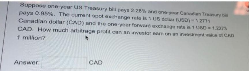 Suppose one-year US Treasury bill pays 2.28% and one-year Canadian Treasury bill
pays 0.95%. The current spot exchange rate is 1 US dollar (USD) = 1.2771
Canadian dollar (CAD) and the one-year forward exchange rate is 1 USD = 1.2273
CAD. How much arbitrage profit can an investor earn on an investment value of CAD
1 million?
Answer:
CAD
