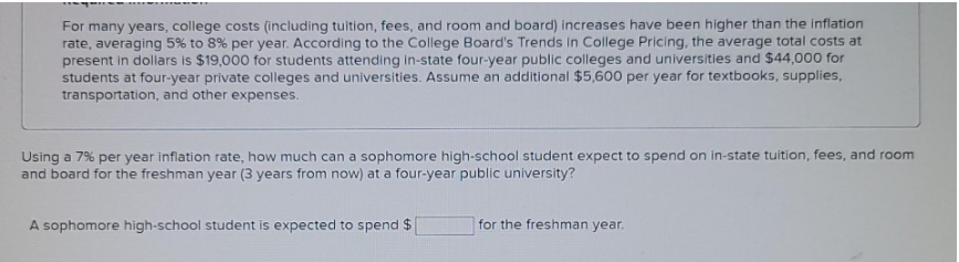 For many years, college costs (including tuition, fees, and room and board) increases have been higher than the inflation
rate, averaging 5% to 8% per year. According to the College Board's Trends in College Pricing, the average total costs at
present in dollars is $19,000 for students attending in-state four-year public colleges and universities and $44,000 for
students at four-year private colleges and universities. Assume an additional $5,600 per year for textbooks, supplies,
transportation, and other expenses.
Using a 7% per year inflation rate, how much can a sophomore high-school student expect to spend on in-state tuition, fees, and room
and board for the freshman year (3 years from now) at a four-year public university?
A sophomore high-school student is expected to spend $
for the freshman year.
