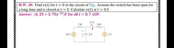 H.W. 10: Find v(t) for t > 0 in the circuit of Fig.. Assume the switch has been open for
a long time and is closed at t = 0. Calculate v(t) at t = 0.5
Answer: (6.25 + 3. 75e2")V for all t> 0,7.63V.
1=0
62
ww
10 V
