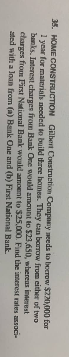 35. HOME CONSTRUCTION
Gilbert Construction Company needs to borrow $220,000 for
for materials needed to build three homes. They can borrow from either of two
year
banks. Interest charges from Bank One would amount to $23,650, whereas interest
charges from First National Bank would amount to $25,000. Find the interest rates associ-
ated with a loan from (a) Bank One and (b) First National Bank.
