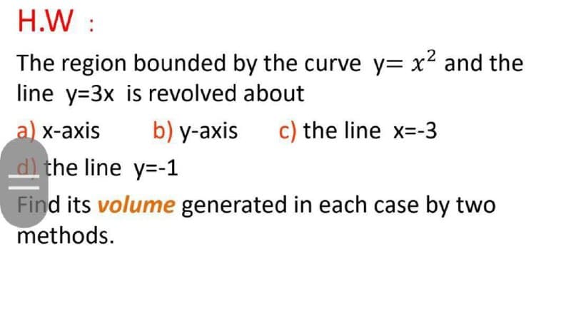 H.W :
The region bounded by the curve y= x2 and the
line y=3x is revolved about
a) x-axis
b) y-axis
c) the line x=-3
d the line y=-1
Find its volume generated in each case by two
methods.
