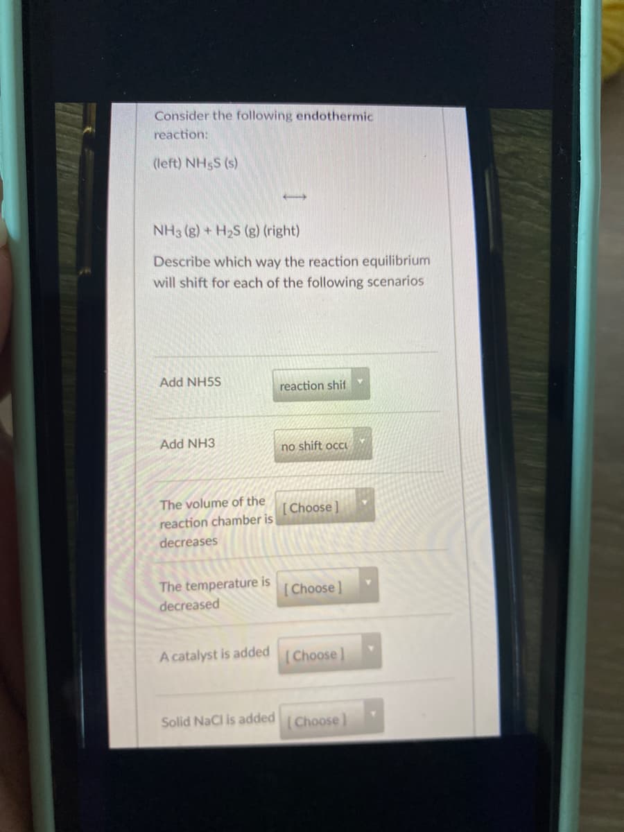 Consider the following endothermic
reaction:
(left) NH5S (s)
NH3 (g) + H2S (g) (right)
Describe which way the reaction equilibrium
will shift for each of the following scenarios
Add NH5S
reaction shif
Add NH3
no shift occu
The volume of the
[Choose]
reaction chamber is
decreases
The temperature is
Choose]
decreased
A catalyst is added
Choose
Solid NaCl is addedChoose]

