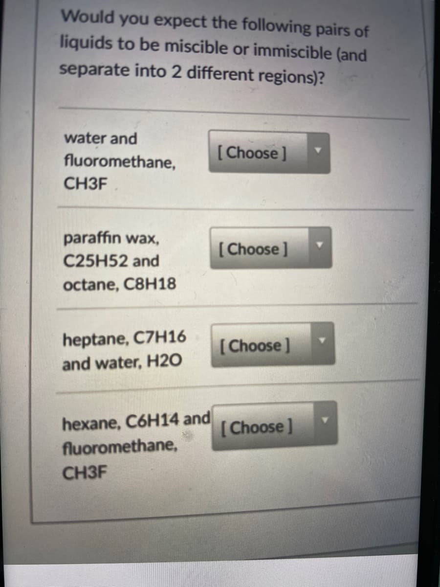 Would you expect the following pairs of
liquids to be miscible or immiscible (and
separate into 2 different regions)?
water and
fluoromethane,
[Choose]
CH3F
paraffin wax,
[ Choose ]
C25H52 and
octane, C8H18
heptane, C7H16
[Choose]
and water, H20
hexane, C6H14 and
fluoromethane,
[Choose]
CH3F
