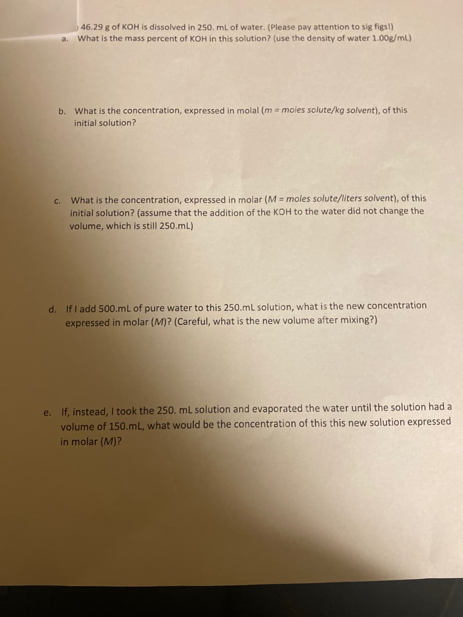 46.29 g of KOH is dissolved in 250. mL of water. (Please pay attention to sig figs!)
What is the mass percent of KOH in this solution? (use the density of water 1.00g/mL)
a.
b. What is the concentration, expressed in molal (m = moles solute/kg solvent), of this
initial solution?
What is the concentration, expressed in molar (M = moles solute/liters solvent), of this
initial solution? (assume that the addition of the KOH to the water did not change the
C.
volume, which is still 250.mL)
d. If I add 500.mL of pure water to this 250.mL solution, what is the new concentration
expressed in molar (M)? (Careful, what is the new volume after mixing?)
e. If, instead, I took the 250. mL solution and evaporated the water until the solution had a
volume of 150.mL, what would be the concentration of this this new solution expressed
in molar (M)?
