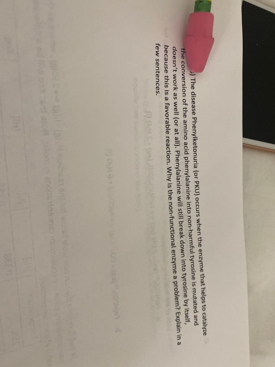 5) The disease Phenylketonuria (or PKU) occurs when the enzyme that helps to catalyze
the conversion of the amino acid phenylalanine into non-harmful tyrosine is mutated and
doesn't work as well (or at all). Phenylalanine will still break down into tyrosine by itself,
because this is a favorable reaction. Why is the non-functional enzyme a problem? Explain in a
few sentences.
al.H.colbe91srtihot wolsd sldu non
lom i anolterineon mundillups
betsmus
8880
