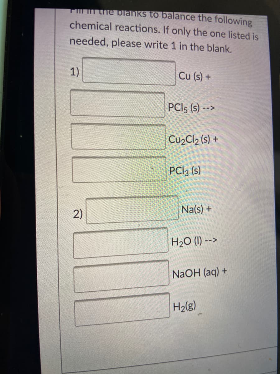 TIn the blanks to balance the following
chemical reactions. If only the one listed is
needed, please write 1 in the blank.
1)
Cu (s) +
PCI5 (s) -->
Cu,Cl2 (s) +
PCI3 (s)
2)
Na(s) +
H2O (1) -->
NaOH (aq) +
H2(g)
