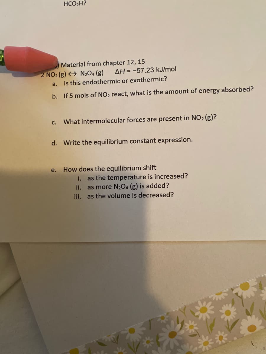 HCO2H?
Material from chapter 12, 15
2 NO2 (g) > N2O4 (g)
AH = -57.23 kJ/mol
a.
Is this endothermic or exothermic?
b. If 5 mols of NO2 react, what is the amount of energy absorbed?
What intermolecular forces are present in NO2 (g)?
С.
d. Write the equilibrium constant expression.
How does the equilibrium shift
i. as the temperature is increased?
ii. as more N2O4 (g) is added?
iii. as the volume is decreased?
e.
