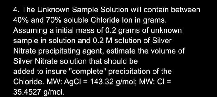 4. The Unknown Sample Solution will contain between
40% and 70% soluble Chloride lon in grams.
Assuming a initial mass of 0.2 grams of unknown
sample in solution and 0.2 M solution of Silver
Nitrate precipitating agent, estimate the volume of
Silver Nitrate solution that should be
added to insure "complete" precipitation of the
Chloride. MW: AgCl = 143.32 g/mol; MW: CI =
35.4527 g/mol.
