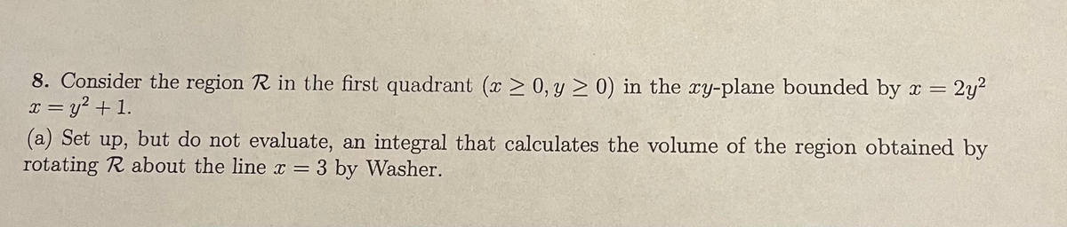 8. Consider the region R in the first quadrant (x > 0, y > 0) in the xy-plane bounded by x =
x = y? + 1.
(a) Set up, but do not evaluate, an integral that calculates the volume of the region obtained by
rotating R about the line x = 3 by Washer.
