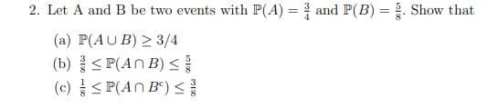 2. Let A and B be two events with P(A) = and P(B) = . Show that
(a) P(AU B) > 3/4
(b)< P(AN B)
(c) < P(AN B") <
