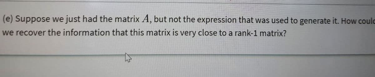 (e) Suppose we just had the matrix A, but not the expression that was used to generate it. How coulc
we recover the information that this matrix is very close to a rank-1 matrix?
