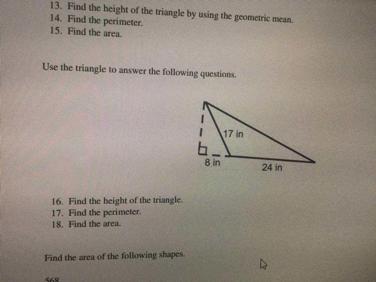 13. Find the height of the triangle by using the geometric mean.
14. Find the perimeter.
15. Find the area.
Use the triangle to answer the following questions.
17 in
8 in
24 in
16. Find the height of the triangle.
17. Find the perimeter.
18. Find the area.
Find the area of the following shapes.
S68
