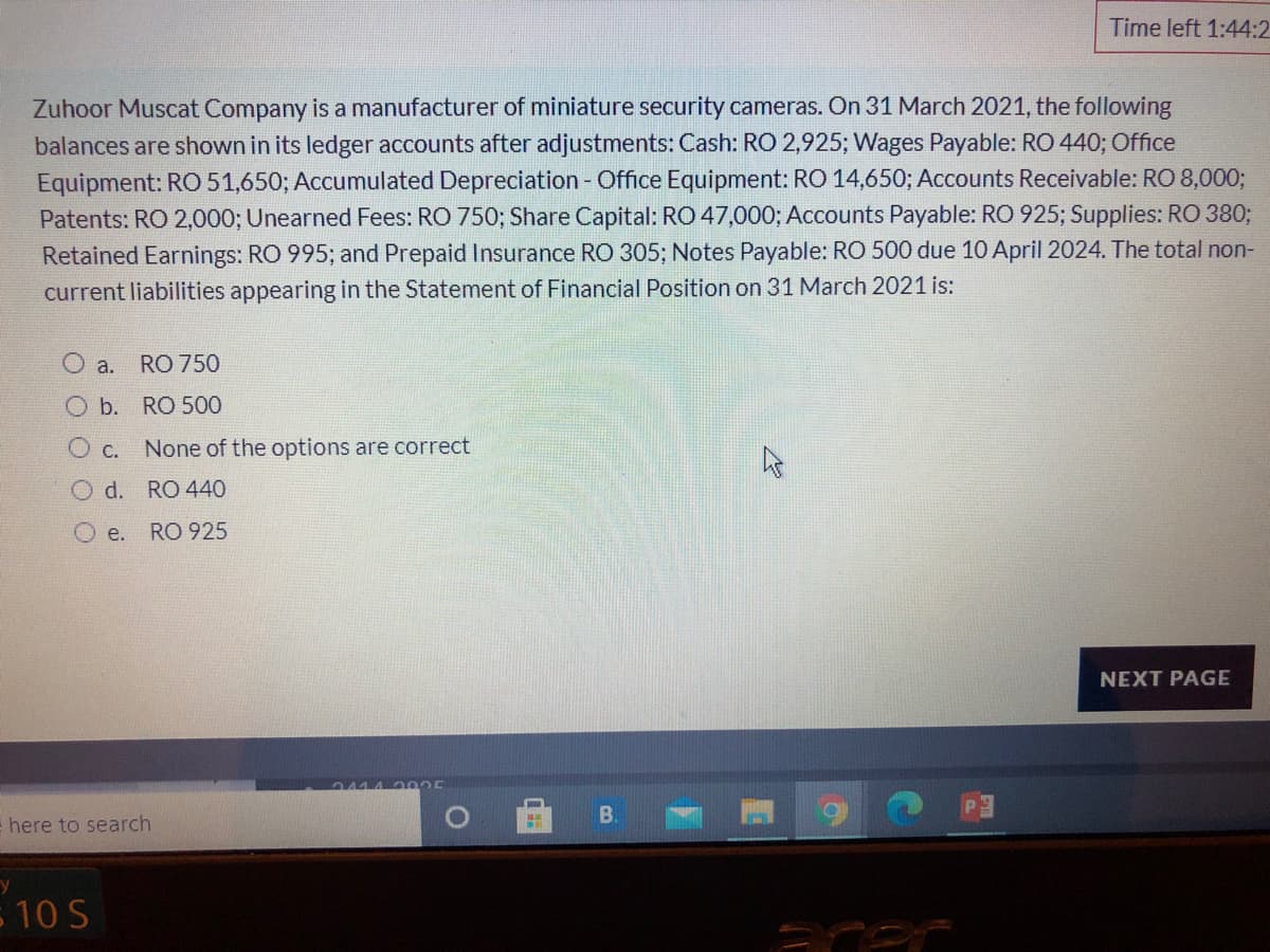 Time left 1:44:2
Zuhoor Muscat Company is a manufacturer of miniature security cameras. On 31 March 2021, the following
balances are shown in its ledger accounts after adjustments: Cash: RO 2,925; Wages Payable: RO 440; Office
Equipment: RO 51,650; Accumulated Depreciation - Office Equipment: RO 14,650; Accounts Receivable: RO 8,000;
Patents: RO 2,000; Unearned Fees: RO 750; Share Capital: RO 47,000; Accounts Payable: RO 925; Supplies: RO 380;
Retained Earnings: RO 995; and Prepaid Insurance RO 305; Notes Payable: RO 500 due 10 April 2024. The total non-
current liabilities appearing in the Statement of Financial Position on 31 March 2021 is:
O a.
RO 750
O b. RO 500
O c. None of the options are correct
O d.
RO 440
O e.
RO 925
NEXT PAGE
2444 2 005
B.
= here to search
- 10 S
