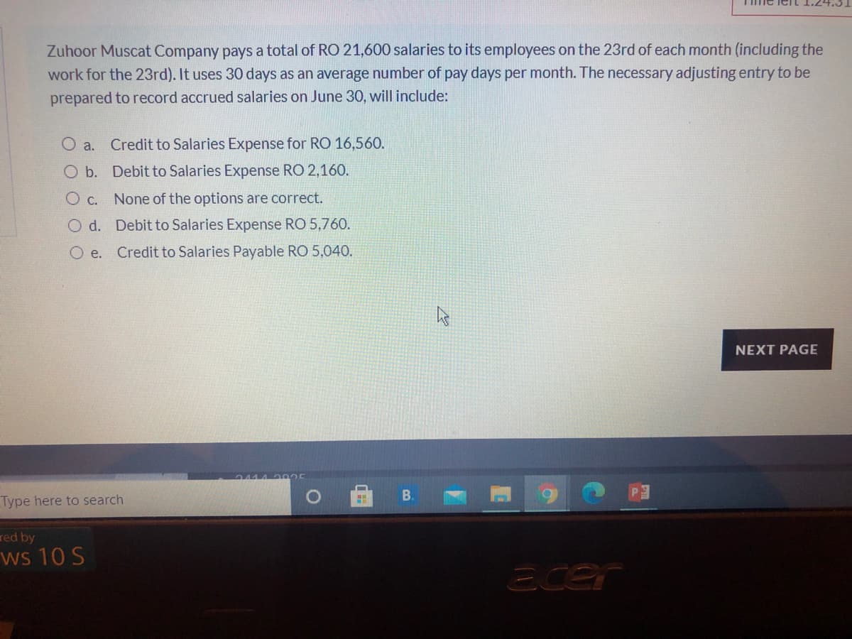 Zuhoor Muscat Company pays a total of RO 21,600 salaries to its employees on the 23rd of each month (including the
work for the 23rd). It uses 30 days as an average number of pay days per month. The necessary adjusting entry to be
prepared to record accrued salaries on June 30, will include:
O a.
Credit to Salaries Expense for RO 16,560.
O b. Debit to Salaries Expense RO 2,160.
O c.
None of the options are correct.
O d. Debit to Salaries Expense RO 5,760.
O e. Credit to Salaries Payable RO 5,040.
NEXT PAGE
В.
Type here to search
red by
ws 10 S
Ecer
