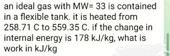 an ideal gas with MW= 33 is contained
in a flexible tank. it is heated from
258.71 C to 559.35 C. if the change in
internal energy is 178 kJ/kg, what is
work in kJ/kg
