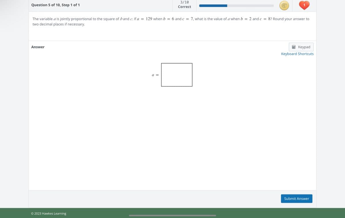 Question 5 of 10, Step 1 of 1
=
The variable a is jointly proportional to the square of band c. If a = 129 when b
two decimal places if necessary.
Answer
© 2023 Hawkes Learning
a =
3/10
Correct
1
6 and c = 7, what is the value of a when b
=
2 and c= 8? Round your answer to
Keypad
Keyboard Shortcuts
Submit Answer