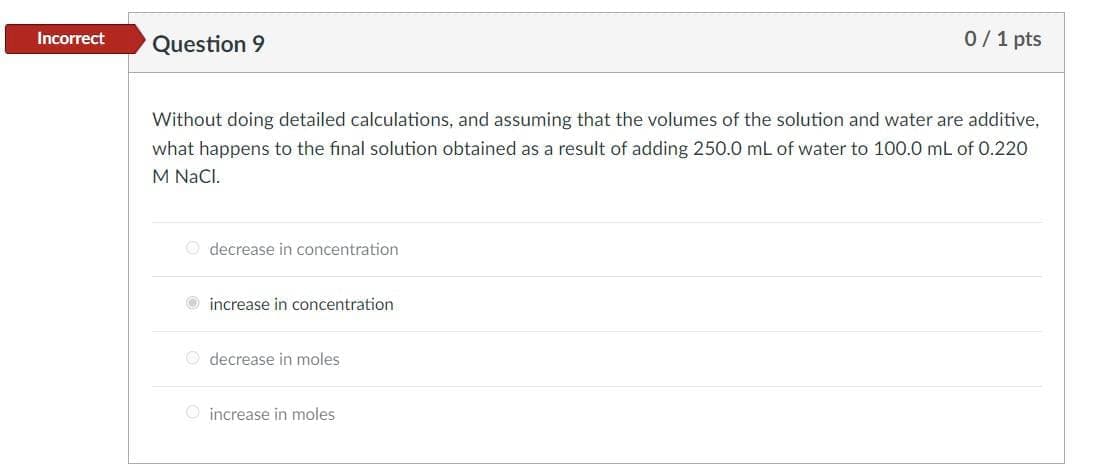 0/1 pts
Incorrect
Question 9
Without doing detailed calculations, and assuming that the volumes of the solution and water are additive,
what happens to the final solution obtained as a result of adding 250.0 mL of water to 100.0 mL of 0.220
M NaCl.
O decrease in concentration
increase in concentration
O decrease in moles
O increase in moles
