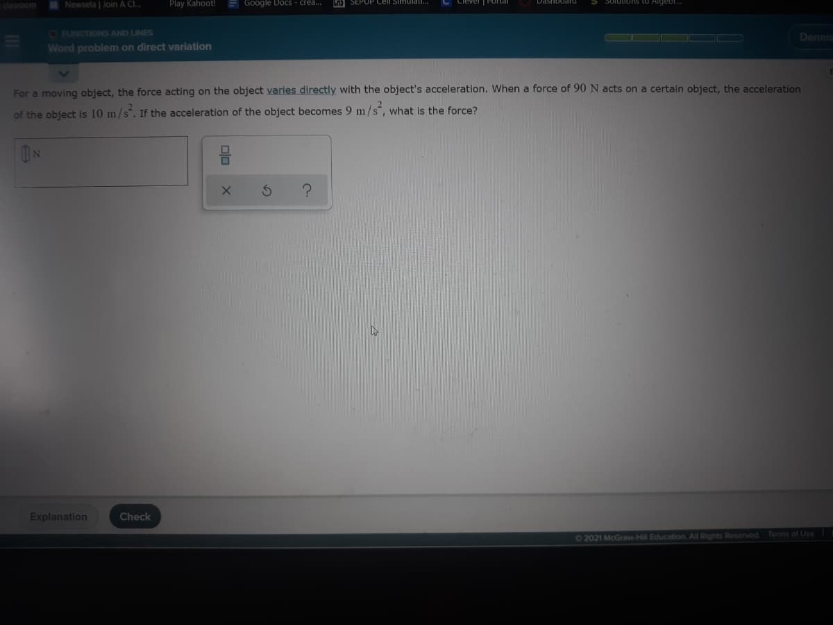 -clasroom
Newsela | Join A Cl.
Play Kahoot!
E GOogle Docs - crea.
SEPUP Cell Si mulati..
Solutions (O Aigebi.
O FUNCTIONS AND LINES
OO O O
Dennis
Word problem on direct variation
For a moving object, the force acting on the object varies directly with the object's acceleration. When a force of 90 N acts on a certain object, the acceleration
of the object is 10 m/s. If the acceleration of the object becomes 9 m/s", what is the force?
ON
Explanation
Check
O2021 McGraw-Hill Education. All Rights Reserved.
Terms of Use
