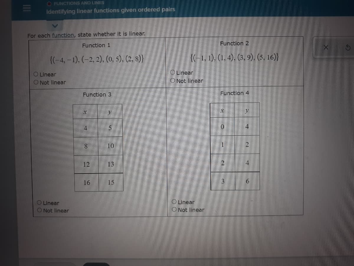 O FUNCTIONS AND LINES
Identifying linear functions given ordered pairs
For each function, state whether it is linear.
Function 2
Function 1
{(-4,-1). (-2, 2), (0. 5), (2, 8)
(-1, 1). (1, 4), (3, 9), (5, 16)}
OLinear
O Linear
O Not linear
O Not linear
Function 3
Function 4
y
4
5
4
10
12
13
4
16
15
3
O Linear
O Not linear
O Linear
O Not linear
6
II
