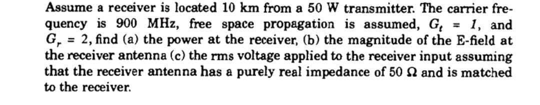 Assume a receiver is located 10 km from a 50 W transmitter. The carrier fre-
quency is 900 MHz, free space propagation is assumed, G₁ 1, and
G, = 2, find (a) the power at the receiver, (b) the magnitude of the E-field at
the receiver antenna (c) the rms voltage applied to the receiver input assuming
that the receiver antenna has a purely real impedance of 50 2 and is matched
to the receiver.