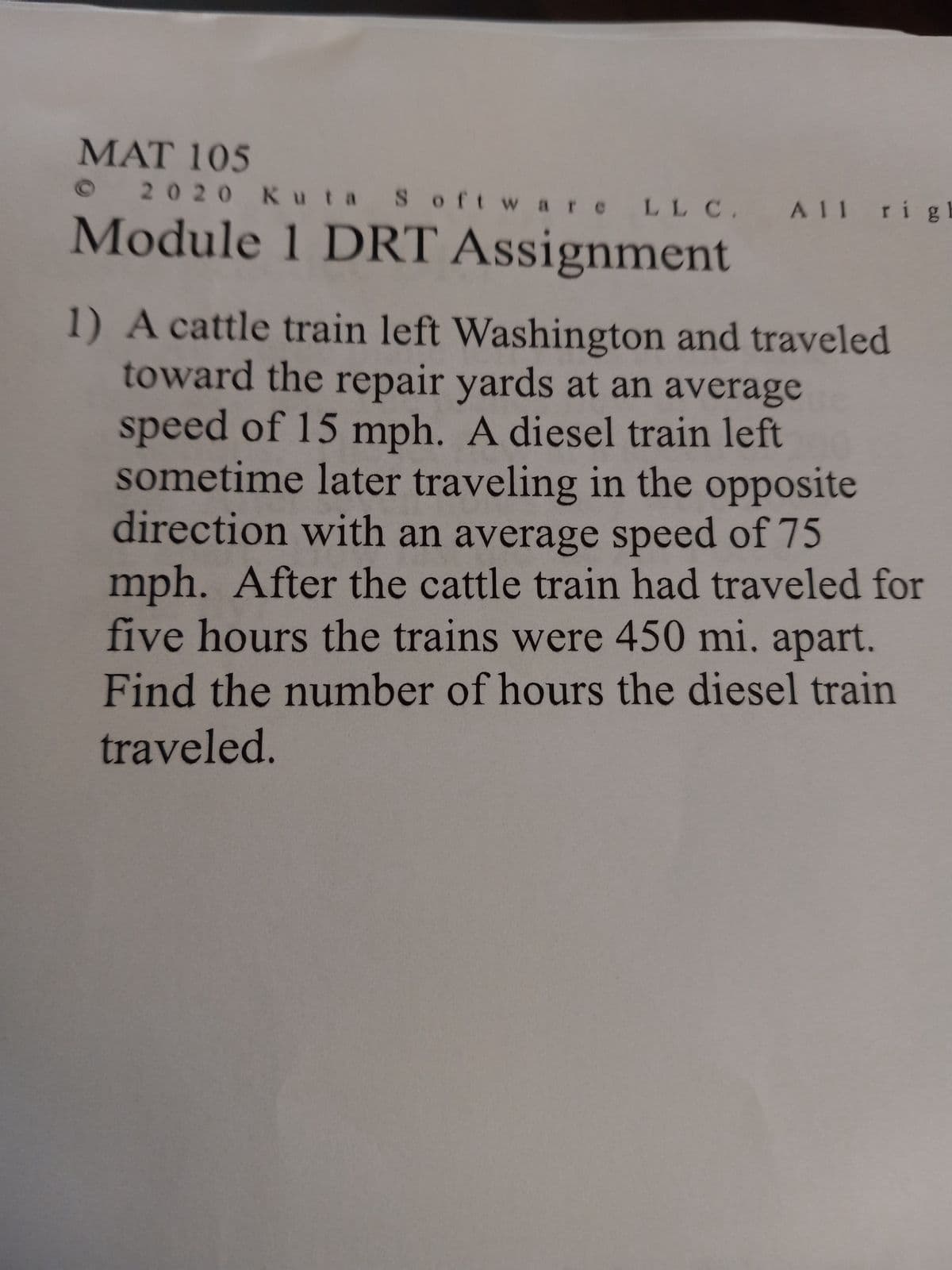 MAT 105
2020 Kuta Software LLC. All righ
Module 1 DRT Assignment
1) A cattle train left Washington and traveled
toward the repair yards at an average
speed of 15 mph. A diesel train left
sometime later traveling in the opposite
direction with an average speed of 75
mph. After the cattle train had traveled for
five hours the trains were 450 mi. apart.
Find the number of hours the diesel train
traveled.