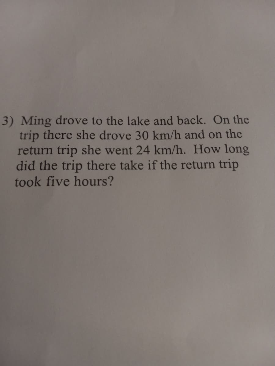 3) Ming drove to the lake and back. On the
trip there she drove 30 km/h and on the
return trip she went 24 km/h. How long
did the trip there take if the return trip
took five hours?