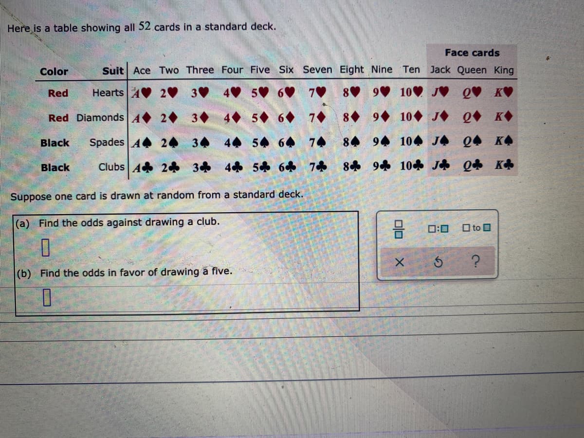 Here is a table showing all 52 cards in a standard deck.
Face cards
Color
Suit Ace Two Three Four Five Six Seven Eight Nine Ten Jack Queen King
Red
Hearts A 2♥ 3♥ 4 5 6♥
8V 9♥ 10 V
Q KV
Red Diamonds A 2 3 4 5 6
70
8 9 10 JO
Q KO
Black
Spades A 24 34 44 54A 64
74
84 94 104 JA
Q4 KA
Clubs A 24 3 4 5f 6 7%
8 94 104 JA
Q4 KA
Black
Suppose one card is drawn at random from a standard deck.
(a) Find the odds against drawing a club.
믐
O:0
O to O
(b) Find the odds in favor of drawing a five.
