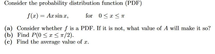 Consider the probability distribution function (PDF)
f(x) = Ax sin x,
for 0<x< A
(a) Consider whether f is a PDF. If it is not, what value of A will make it so?
(b) Find P(0 <x<n/2).
(c) Find the average value of x.
