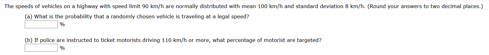 The speeds of vehicles on a highway with speed limit 90 km/h are normally distributed with mean 100 km/h and standard deviation 8 km/h. (Round your answers to two decimal places
(a) What is the probability that a randomly chosen vehicle is traveling at a legal speed?
%
(b) If police are instructed to ticket motorists driving 110 km/h or more, what percentage of motorist are targeted?
