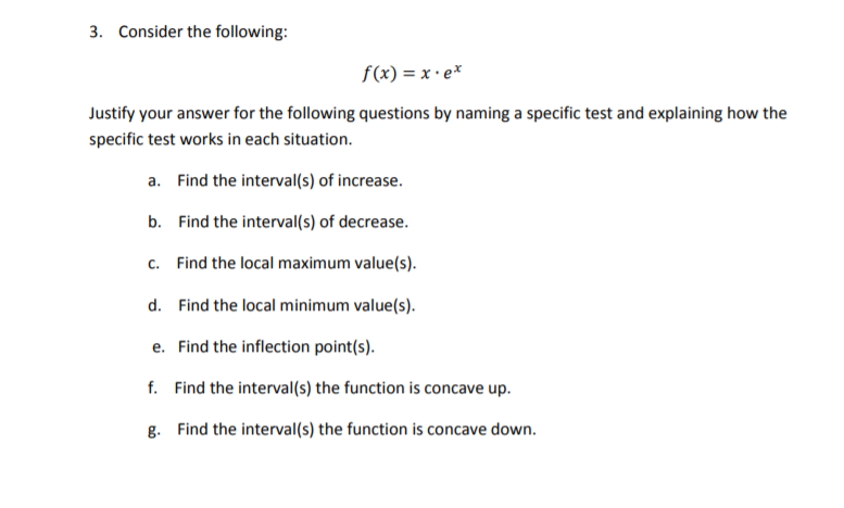 3. Consider the following:
f(x) = x • e*
Justify your answer for the following questions by naming a specific test and explaining how the
specific test works in each situation.
a. Find the interval(s) of increase.
b. Find the interval(s) of decrease.
c. Find the local maximum value(s).
d. Find the local minimum value(s).
e. Find the inflection point(s).
f. Find the interval(s) the function is concave up.
g. Find the interval(s) the function is concave down.
