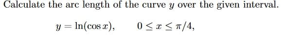 Calculate the arc length of the curve y over the given interval.
y = In(cos x),
0 < x <T/4,
