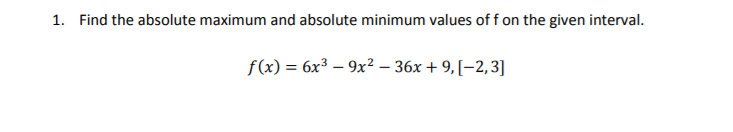 1. Find the absolute maximum and absolute minimum values of f on the given interval.
f(x) = 6x³ – 9x² – 36x + 9, [–2,3]
