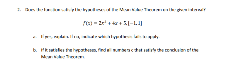 2. Does the function satisfy the hypotheses of the Mean Value Theorem on the given interval?
f(x) = 2x? + 4x + 5,[–1, 1]
a. If yes, explain. If no, indicate which hypothesis fails to apply.
b. If it satisfies the hypotheses, find all numbers c that satisfy the conclusion of the
Mean Value Theorem.
