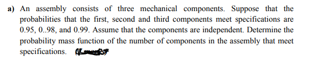 a) An assembly consists of three mechanical components. Suppose that the
probabilities that the first, second and third components meet specifications are
0.95, 0.98, and 0.99. Assume that the components are independent. Determine the
probability mass function of the number of components in the assembly that meet
specifications. Ks
