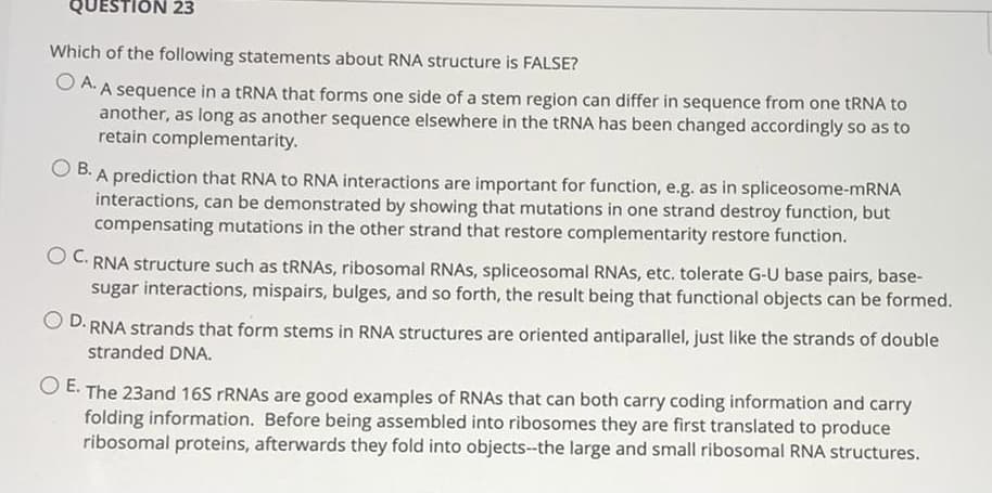QUESTION 23
Which of the following statements about RNA structure is FALSE?
O A. A sequence in a tRNA that forms one side of a stem region can differ in sequence from one tRNA to
another, as long as another sequence elsewhere in the tRNA has been changed accordingly so as to
retain complementarity.
B. A prediction that RNA to RNA interactions are important for function, e.g. as in spliceosome-mRNA
interactions, can be demonstrated by showing that mutations in one strand destroy function, but
compensating mutations in the other strand that restore complementarity restore function.
O C. RNA structure such as tRNAS, ribosomal RNAS, spliceosomal RNAS, etc. tolerate G-U base pairs, base-
sugar interactions, mispairs, bulges, and so forth, the result being that functional objects can be formed.
D. RNA strands that form stems in RNA structures are oriented antiparallel, just like the strands of double
stranded DNA.
O E. The 23and 16S RNAS are good examples of RNAS that can both carry coding information and carry
folding information. Before being assembled into ribosomes they are first translated to produce
ribosomal proteins, afterwards they fold into objects--the large and small ribosomal RNA structures.
