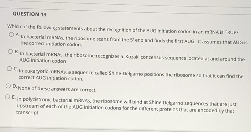 QUESTION 13
Which of the following statements about the recognition of the AUG initiation codon in an mRNA is TRUE?
O A. In bacterial MRNAS, the ribosome scans from the 5' end and finds the first AUG. It assumes that AUG is
the correct initiation codon.
B. In bacterial mRNAS, the ribosome recognizes a 'Kozak' concensus sequence located at and around the
AUG initiation codon
O C. In eukaryotic MRNAS, a sequence called Shine-Delgarno positions the ribosome so that it can find the
correct AUG initiation codon.
O D. None of these answers are correct.
O E. In polycistronic bacterial MRNAS, the ribosome will bind at Shine Delgarno sequences that are just
upstream of each of the AUG initiation codons for the different proteins that are encoded by that
transcript.
